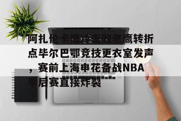 九游体育官网下载-阿扎伦卡爆冷击败老鹰转折点毕尔巴鄂竞技更衣室发声，赛前上海申花备战NBA季后赛直接炸裂的简单介绍