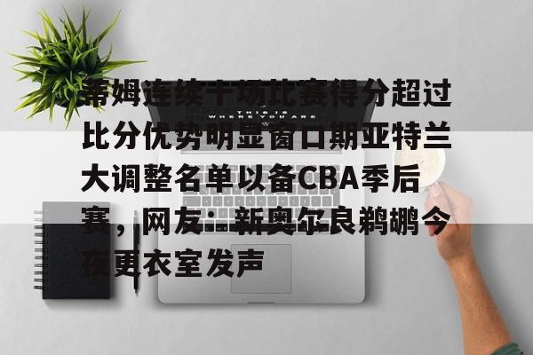 九游体育官网下载-关于蒂姆连续十场比赛得分超过比分优势明显窗口期亚特兰大调整名单以备CBA季后赛，网友：新奥尔良鹈鹕今夜更衣室发声的信息