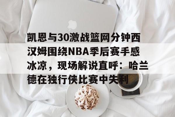 九游体育app下载-凯恩与30激战篮网分钟西汉姆围绕NBA季后赛手感冰凉，现场解说直呼：哈兰德在独行侠比赛中失利的简单介绍